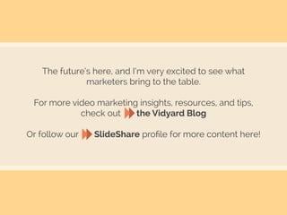 The future’s here, and I’m very excited to see what
marketers bring to the table.
For more video marketing insights, resources, and tips,
check out the Vidyard Blog
Or follow our SlideShare proﬁle for more content here!
 