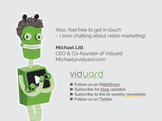 Also, feel free to get in touch
– I love chatting about video marketing!
Michael Litt
CEO & Co-founder of Vidyard
Michael@vidyard.com
Follow us on SlideShare
Subscribe for blog updates
Subscribe to the bi-weekly newsletter
Follow us on Twitter
 