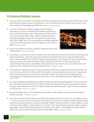 Christmas/Holiday Season
 A survey of American workers found that over 70% of employees whose jobs require them to use e-mail
  and voicemail regularly would not “disconnect” from the office during the holiday season, even on the
  actual holidays of Thanksgiving and Christmas Day. (PR Newswire, 12/1/10)

 A survey of Americans’ feelings toward outside Christmas
  decorations on houses found that 58% said they would like to
  have a decorated house in their neighborhood, up from 45% in
  the same survey for 2009. When asked if a decorated house
  improves the neighborhood, 57% of respondents said yes, up
  from 40% in 2009. Plus, 54% of respondents said they would like
   to have the decorated house as their neighbor, up from 39% in
  2009. (PR Newswire, 12/1/10)

 One-third of American workers said their employers never hold
  holiday parties. (PR Newswire, 12/1/10)

 According to a survey by an online vacation rental site, over half of Americans feel their relatives stay too
  long at the holidays, with 22% saying their relatives should leave after just one day and 29% saying it
  takes a few days before they feel their relatives should go back home. Reasons for the dismay at having
  relatives stay over during the holidays include: leaving their stuff all over the house (31%), not
  volunteering to help cook or clean (26%), wanting their hosts to entertain them constantly (21%), and
  taking over the remote control for the television (2%). (PR Newswire, 12/2/10)

 According to the National Christmas Tree Association, Americans are expected to buy 32-38 million real
  trees this year, up from 28 million in 2009. Some sellers are reporting that consumers are “downsizing”
  their trees and buying shorter ones than in the past. Another survey found that shoppers plan on
  spending $63 on holiday decorations this year, which is even with 2009 and up from 2008 levels. (Sun-
   Sentinel, 12/4/10)

 A survey of holiday spending found that 38% of Americans said they would spend less this year than last
  year, down from 43% who said that in 2009. Only 31% said they would shop for less expensive brands
  this year, down sharply from the 57% in 2009, and just 6% said they would “re-gift” this year compared
  to 17% last year. (Business Wire, 12/6/10)

 During the holiday season, 71% of American adults plan to bake cookies, with an average of 8 dozen
  cookies per baker. (PR Newswire, 12/17/10)

 Two new surveys found that while many Americans celebrate Christmas, not all see the religious side to
  it. The joint surveys found 74% of adults said Christmas is “primarily” a religious holiday but when asked
  what they will do to celebrate it, they said “give gifts” (89%), “dine with family or friends” (86%), “put up
  a Christmas tree” (80%) or “play holiday music” (79%). Those who said they would do religious activities
  were lower: “attend church Christmas Eve or Christmas Day” (47%), “watch Biblical Christmas movies”
  (34%) and “read or tell the Christmas story from the Bible” (28%). (USA Today, 12/20/10)


     ©2010 by M/A/R/C® Research
     Page 12  Dec ‘10
 