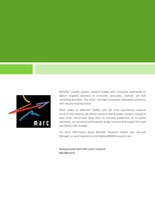 M/A/R/C® couples proven research models with innovative approaches to
deliver targeted solutions to consumer, prescriber, channel, and B2B
marketing questions. The result – stronger innovation, dedicated customers,
and industry-leading brands.

What makes us different? Staffed with the most experienced research
minds in the industry, we deliver research that provides answers instead of
data. From one-on-one deep dives to accurate predictions of in-market
outcomes, our seasoned professionals design research that targets the need
and delivers the strategy.

For more information about M/A/R/C Research contact your Account
Manager, or send inquires to Scott.Waller@MARCresearch.com.



Strong brands start with smart research.
800.884.6272
 
