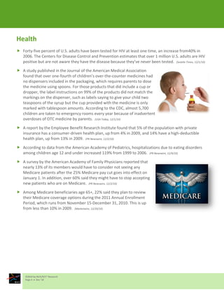 Health
 Forty-five percent of U.S. adults have been tested for HIV at least one time, an increase from40% in
  2006. The Centers for Disease Control and Prevention estimates that over 1 million U.S. adults are HIV
  positive but are not aware they have the disease because they’ve never been tested. (Seattle Times, 12/1/10)

 A study published in the Journal of the American Medical Association
  found that over one-fourth of children’s over-the-counter medicines had
  no dispensers included in the packaging, which requires parents to dose
  the medicine using spoons. For those products that did include a cup or
  dropper, the label instructions on 99% of the products did not match the
  markings on the dispenser, such as labels saying to give your child two
  teaspoons of the syrup but the cup provided with the medicine is only
  marked with tablespoon amounts. According to the CDC, almost 5,700
  children are taken to emergency rooms every year because of inadvertent
  overdoses of OTC medicine by parents. (USA Today, 12/1/10)

 A report by the Employee Benefit Research Institute found that 5% of the population with private
  insurance has a consumer-driven health plan, up from 4% in 2009, and 14% have a high-deductible
  health plan, up from 13% in 2009. (PR Newswire, 12/2/10)

 According to data from the American Academy of Pediatrics, hospitalizations due to eating disorders
  among children age 12 and under increased 119% from 1999 to 2006. (PR Newswire, 12/9/10)

 A survey by the American Academy of Family Physicians reported that
  nearly 13% of its members would have to consider not seeing any
  Medicare patients after the 25% Medicare pay cut goes into effect on
  January 1. In addition, over 60% said they might have to stop accepting
  new patients who are on Medicare. (PR Newswire, 12/2/10)

 Among Medicare beneficiaries age 65+, 22% said they plan to review
  their Medicare coverage options during the 2011 Annual Enrollment
  Period, which runs from November 15-December 31, 2010. This is up
  from less than 10% in 2009. (Marketwire, 12/20/10)




     ©2010 by M/A/R/C® Research
     Page 4  Dec ‘10
 