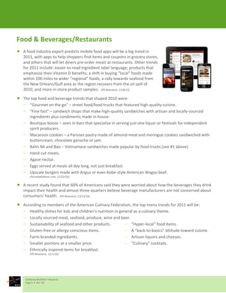 Food & Beverages/Restaurants
 A food industry expert predicts mobile food apps will be a big trend in
  2011, with apps to help shoppers find items and coupons in grocery stores,
  and others that will let diners pre-order meals at restaurants. Other trends
  for 2011 include: easier-to-read ingredient label language; products that
  emphasize their Vitamin D benefits; a shift in buying “local” foods made
  within 100 miles to wider “regional” foods; a rally towards seafood from
  the New Orleans/Gulf area as the region recovers from the oil spill of
  2010; and more in-store product samples. (PR Newswire, 12/8/10)

 The top food and beverage trends that shaped 2010 were:
     “Gourmet on the go” – street food/food trucks that featured high-quality cuisine.
     “Fine fast” – sandwich shops that make high-quality sandwiches with artisan and locally-sourced
     ingredients plus condiments made in-house.
     Boutique booze – seen in bars that specialize in serving just one liquor or festivals for independent
     spirit producers.
     Macaroon cookies – a Parisian pastry made of almond-meal and meringue cookies sandwiched with
     buttercream, chocolate ganache or jam.
     Bahn Mi and Bao – Vietnamese sandwiches made popular by food trucks (see #1 above).
     Hand-cut meats.
     Agave nectar.
     Eggs served at meals all day long, not just breakfast.
     Upscale burgers made with Angus or even Kobe-style American Wagyu beef.
       (PerishableNews.com, 12/22/10)

 A recent study found that 60% of Americans said they were worried about how the beverages they drink
  impact their health and almost three-quarters believe beverage manufacturers are not concerned about
  consumers’ health. (PR Newswire, 12/13/10)

 According to members of the American Culinary Federation, the top menu trends for 2011 will be:
     Healthy dishes for kids and children’s nutrition in general as a culinary theme.
     Locally sourced meat, seafood, produce, wine and beer.
     Sustainability of seafood and other products.             “Hyper-local” food items.
     Gluten-free or allergy-conscious items.                   A “back-to-basics” attitude toward cuisine.
     Farm-branded ingredients.                                 Artisan liquors and cheeses.
     Smaller portions at a smaller price.                      “Culinary” cocktails.
     Ethnically inspired items for breakfast.
       (PR Newswire, 12/1/10)




    ©2010 by M/A/R/C® Research
    Page 5  Dec ‘10
 