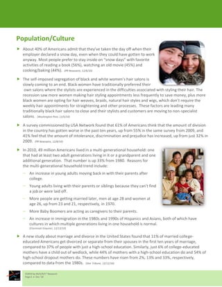 Population/Culture
 About 40% of Americans admit that they’ve taken the day off when their
  employer declared a snow day, even when they could have gotten to work
  anyway. Most people prefer to stay inside on “snow days” with favorite
  activities of reading a book (56%), watching an old movie (45%) and
  cooking/baking (44%). (PR Newswire, 12/6/10)

 The self-imposed segregation of black and white women’s hair salons is
  slowly coming to an end. Black women have traditionally preferred their
   own salons where the stylists are experienced in the difficulties associated with styling their hair. The
  recession saw more women making hair styling appointments less frequently to save money, plus more
  black women are opting for hair weaves, braids, natural hair styles and wigs, which don’t require the
  weekly hair appointments for straightening and other processes. These factors are leading many
  traditionally black hair salons to close and their stylists and customers are moving to non-specialist
  salons. (Washington Post, 12/5/10)

 A survey commissioned by USA Network found that 61% of Americans think that the amount of division
  in the country has gotten worse in the past ten years, up from 55% in the same survey from 2009, and
  41% feel that the amount of intolerance, discrimination and prejudice has increased, up from just 32% in
  2009. (PR Newswire, 12/8/10)

 In 2010, 49 million Americans lived in a multi-generational household: one
  that had at least two adult generations living in it or a grandparent and one
  additional generation. That number is up 33% from 1980. Reasons for
  the multi-generational household trend include:
       An increase in young adults moving back in with their parents after
       college.
       Young adults living with their parents or siblings because they can’t find
       a job or were laid off.
       More people are getting married later, men at age 28 and women at
       age 26, up from 23 and 21, respectively, in 1970.
       More Baby Boomers are acting as caregivers to their parents.
       An increase in immigration in the 1980s and 1990s of Hispanics and Asians, both of which have
       cultures in which multiple generations living in one household is normal.
       (Cincinnati Enquirer, 12/13/10)

 A new study about marriage and divorce in the United States found that 11% of married college-
  educated Americans get divorced or separate from their spouses in the first ten years of marriage,
  compared to 37% of people with just a high-school education. Similarly, just 6% of college-educated
  mothers have a child out of wedlock, while 44% of mothers with a high-school education do and 54% of
  high-school dropout mothers do. These numbers have risen from 2%, 13% and 33%, respectively,
  compared to data from the 1980s. (Star Tribune, 12/12/10)

    ©2010 by M/A/R/C® Research
    Page 6  Dec ‘10
 