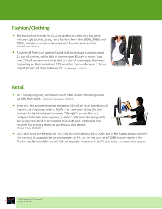 Fashion/Clothing
 The top fashion trends for 2010 as spotted in sales via eBay were:
  military-style jackets, plaid, retro fashions from the 1950s, 1980s and
  1930s, and items made or trimmed with faux fur and feathers.
   (TheStreet.com, 12/28/10)

 A survey of American women found that on average a woman owns
  21 pair of panties, while 10% of women own 35 pair or more. Just
  over 20% of women vary what kind or color of underwear they wear
  depending on their mood and 12% consider their underwear to be an
  important part of their entire outfit. (PR Newswire, 12/13/10)




Retail
 On Thanksgiving Day, Americans spent $407 million shopping online,
  up 28% from 2009. (Pittsburgh Post-Gazette, 12/10/10)

 Even with the growth in online shopping, 52% of all retail spending still
  happens at shopping centers. Malls that have been doing the best
  business lately have been the newer “lifestyle” centers that are
  designed to be like town squares, so older traditional shopping malls
  are being renovated or remodeled to include non-traditional mall
  retailers like grocery stores or warehouse club stores.
   (Chicago Tribune, 12/28/10)

 U.S. retail sales are forecast to rise 3.5% this year compared to 2009, but in the luxury goods segment
  the increase is supposed to be even greater at 7%. In the last quarter of 2010, luxury retailers like
  Nordstrom, Neiman Marcus and Saks all reported increases in traffic and sales. (Los Angeles Times, 12/15/10)




     ©2010 by M/A/R/C® Research
     Page 9  Dec ‘10
 