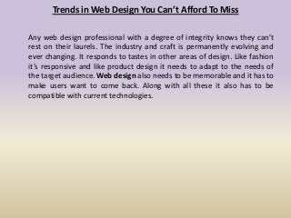 Trends in Web Design You Can’t Afford To Miss
Any web design professional with a degree of integrity knows they can’t
rest on their laurels. The industry and craft is permanently evolving and
ever changing. It responds to tastes in other areas of design. Like fashion
it’s responsive and like product design it needs to adapt to the needs of
the target audience. Web design also needs to be memorable and it has to
make users want to come back. Along with all these it also has to be
compatible with current technologies.
 