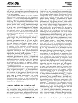 on job-related incidents and illnesses in compliance with regu-
latory agencies. This enables faster and streamlined tracking and
reporting of incidents with greater transparency between work-
ers and safety managers.
IoTConnect has multiple platforms for the smart monitoring
of factories, ofﬁces, assets, energy, ﬂeets, food, air quality, and
warehouses.[216]
The IoTConnect Smart Connected Worker solu-
tion allows employers to remotely track their ﬁeld workers to
ensure a safe work environment with better regulatory compli-
ance. It further aims to reduce unexpected accidents and the risk
of errors through greater visibility of worker activities and
adherence to safety procedures/policies. For example, geofen-
ces can be created to remotely track the location of workers
in hazardous worksites and to send them real-time triggers
when they cross a geofence. The IoTConnect platform can mon-
itor and analyze workers’ vital signs and environmental factors
(i.e., noise levels, toxic gas levels, and surrounding tempera-
ture) in real time.
The Microsoft Azure IoT cloud services platform is built to
connect, monitor, and manage a large number of assets.[217]
The Azure IoT Hub enables device-to-cloud (and vice versa) com-
munication and back-end services on the cloud. Microsoft’s
Dynamic 365 Remote Assist empowers technicians to collaborate
and work efﬁciently across different locations using the
HoloLens 2 and an Android or iOS device. This promotes virtual
site inspection, workﬂow visualization, real-time problem solv-
ing, remote training/education, and associated cost savings.
These Microsoft solutions for the workplace are gaining signiﬁ-
cant traction with clients in diverse industry sectors such as
healthcare, process manufacturing, production, shipping/ports,
power/utilities, agriculture, forestry, and ﬁshery.
The Oracle Connected Worker Cloud platform provides real-
time visibility of the worksite and workers.[218]
Using GPS tech-
nology, this platform can track the physical location of workers in
hazardous environments, monitor and alert them to possible
safety violations, and analyze Key Performance Indicators
(KPIs) for projects and employees. Its diagnostics analytics is
used to relate worksite incidents to data from personnel, equip-
ment, and the environment.
The Siemens MindSphere cloud operating system connects
different machines, products, plants, and systems for data col-
lection and advanced analytics.[219]
The operating system is
based on a Software-as-a-Service (SaaS) architecture where
users connect to the cloud to analyze their data in real-time.
Its open environment has APIs and services, to interface with
Azure, AWS or Alibaba infrastructures. The Siemens
MindConnect Nano devices enable connectivity to
MindSphere for data transfer to the cloud through a secured
internet connection along with edge analytics to improve oper-
ational efﬁciency and productivity.
7. Current Challenges and the Path Forward
There are some caveats in using commercial workplace wear-
ables and connected worker solutions for the safety health,
and productivity of workers.[2,4]
a) Only a few workplace technol-
ogies have gone through rigorous ﬁeld studies, extensive valida-
tion against standards, and approval processes by related
agencies. With a lack of sufﬁcient peer-reviewed data, it is difﬁ-
cult to assess the safety and efﬁcacy of most workplace technolo-
gies in the market. b) There are heterogeneity and compatibility
issues among the available workplace technologies as developers
are reluctant to adhere to common evaluation practices. For
example, certain wearable devices may only be compatible with
selected operation systems (e.g., Google’s Wear OS, Apple’s
Watch OS, Garmin OS, WebOS, Samsung’s Tizen,
MediaTek’s LinkIt, Linux-derivative etc.), which may be a barrier
for communicating with other existing devices running on alter-
nate operating systems. Similarly, remote worker health moni-
toring may require multiple heterogeneous sensors
(e.g., motion sensor, electrocardiogram, heart rate monitor,
blood oxygen monitor, etc.) to get an overall understanding of
health status, but these heterogeneous sensors may not be
supported by the same operating system, SDK, or data transfer
protocols. Moreover, different providers may terminate or relin-
quish the support of their existing wearables, apps, and services
in this rapidly evolving and competitive marketplace. This creates
a challenge for actual users on how to choose and invest in cross-
technology platforms that can seamlessly communicate across
multiple products. c) There is a general lack of consensus on
how to integrate raw data from multiple sources (in situ and
in real time) at the level of the individual while performing dif-
ferent operational tasks. Inculcating a proper data-driven culture
and analytical acumen within the IT staff takes time and effort.
As such, most employers run the risk of ceaselessly collecting
data across disparate sources and making investments in data
warehousing and business intelligence tools. d) The extensive
use of workplace technologies may lead to device fatigue,
over-dependency on such technology, and helplessness in the
event of technology outages. An excessive monitoring of workers
in the workplace may result in the Hawthorne effect where a
user’s behavior can be altered due to the awareness of being
observed. Workers equipped with wearables may lose opportuni-
ties to interact with colleagues and their autonomy in performing
tasks. e) As wearables have the potential to collect private infor-
mation (e.g., work hours, breaks clocked, sleep hours, interests,
habits, social circles, and even health records), there is little clar-
ity on who actually owns the user data or how they intend to use
the data.[32]
The collected information could facilitate bias, prej-
udice and discriminatory behavior in the workplace. Wearables
and mobile computing devices are also prone to security lapses
and data breaches.[203]
f) The general acceptability of data analy-
sis tools is a realistic challenge for the workforce.[32]
It is difﬁcult
to trust the judgments and scoring systems of AI/ML algorithms,
particularly in matters concerning people’s health and safety.
One survey indicated that company executives have made major
decisions based on their “own intuition or experience” or the
“advice and experience of others internally” rather than “data
and analysis.”[220]
Another survey of 480 organizations found that
merely 4% of them were using predictive analytics to forecast
outcomes, 86% of them focused primarily on operational
reporting and only 10% of these organizations used some sort
of statistical model and root-cause analysis.[221]
The outlook of commercial workplace wearables and con-
nected worker solutions is very promising, considering the
power of these technologies to aggregate data from heteroge-
neous sensors in a continuous manner and apply predictive
www.advancedsciencenews.com www.advintellsyst.com
Adv. Intell. Syst. 2022, 4, 2100099 2100099 (23 of 30) © 2021 The Authors. Advanced Intelligent Systems published by Wiley-VCH GmbH
 
