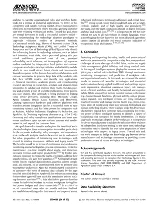 analytics to identify organizational risks and workﬂow bottle-
necks for a myriad of industrial applications. To thrive in this
competitive and rapidly evolving market, device manufacturers
often need to prioritize their efforts towards a growing customer
base with recurring revenues and proﬁts. Toward this goal, there
are several directions to build a successful business model—
from understanding the technology adoption paradigms to
large-scale validation studies of proposed methods.
a) Conceptual models (e.g., Theory of Reasoned Action (TRA),
Technology Acceptance Model (TAM), and Uniﬁed Theory of
Acceptance and Use of Technology (UTAUT)) can help identify
the inﬂuencing factors for technology adoption, such as behav-
ioral intention, trust, risks, ethics, perceived privacy risk, per-
ceived usefulness, perceived ease of use, perceived
vulnerability, social inﬂuence, and demographics. b) Large-scale
studies conducted by independent third parties and end-user
companies can help to develop validation and reliability models,
which in turn could attract future clients and investments.
Several companies in this domain have active collaborations with
end-user companies to generate large data at the worksite, vali-
date their AI/ML models, and identify new applications.
c) Financial incentives, academic grants, and crowdsourcing
research can bring in researchers, scholars, and students from
universities to validate and improve their end-to-end data pipe-
line and generate a body of scientiﬁc publications, white papers,
and case studies. This approach is being pursued by leading
cloud service providers, including IBM, Microsoft, Google,
Apple, Amazon, Oracle, Cisco, Siemens, and Honeywell.
Creating open-source hardware and software platforms with
seamless process integration can be a successful route to spur
community science, and has been proven by companies such
as Arduino, Adafruit Industries, Raspberry Pi, MakerBot, and
Sparkfun. d) Obtaining regulatory clearance (e.g., FDA 510(k)
clearance) and safety compliance certiﬁcations can boost con-
sumer conﬁdence, open up new markets, connect with reseller
networks, and expand the customer base.
As a path forward to invest in and explore the beneﬁts of work-
place technologies, there are some points to consider, particularly
for the corporate leadership, safety managers, and supervisors.
a) A cost-beneﬁt analysis needs to be carried out to understand
the value proposition of introducing new technologies with
respect to existing manpower, skillsets and legacy assets.[222]
The beneﬁts could be in terms of continuous and unobtrusive
monitoring, connected logistics, process optimization, predictive
maintenance, real-time insights about assets, cost reduction,
increased revenue, and higher productivity.[9,206]
b) Worker edu-
cation is necessary to explain the rights of workers, address their
apprehensions, and gain their acceptance.[32]
Appropriate depart-
ments need to regulate data collection, analytics, control compli-
ance, and security. In an unprecedented move to promote data
transparency and privacy, Apple has recently started to disclose to
its customers the types of personal data collected by the apps
installed in its iOS devices. Apple will also release an antitracking
feature where apps will have to ask for permission prior to track-
ing the user’s activities.[223]
c) It is advisable to generate baseline
curves for individual workers in realistic workplaces having lim-
ited power budgets and cloud connectivity.[27]
It is critical to
recruit committed users who can provide real-time feedback
and revalidation with regard to their mental and corporeal status,
behavioral preferences, technology adherence, and overall bene-
ﬁts.[224]
Doing so will ensure that ground truth data are accurate,
credible, scalable, and of high quality and granularity.[203]
d) Finally, only the right conclusions should be drawn from data
analytics and model tools.[225,226]
It is important to tell the story
behind the data to all stakeholders in simple language, while
acknowledging the fact that even the most advanced algorithms
cannot capture all possible real-world scenarios indicative of
occupational risks and hazards.[9–12,227,228]
8. Conclusion
Protecting and improving the safety, health, and productivity of
workers is paramount for companies as they face post-pandemic
challenges of acute shortage of skilled labor, strains on supply
chain management, global inﬂation, and rising medical costs.
In this regard, intelligent systems (deployable sensors and ana-
lytics) play a critical role to facilitate TWH through continuous
monitoring, management, and prediction of workplace risks
and organizational assets. In this work, we reviewed the recent
trends in commercial wearable technologies and connected
worker solutions being applied to different work settings to pro-
mote ergonomics, situational awareness, injury risk manage-
ment, efﬁcient workﬂow, and healthy behavioral and cognitive
habits. While a majority of devices monitor human performance
(e.g., biomechanical functions, physical activity, and/or physio-
logical signals), new intelligent systems are being introduced
to actively monitor and manage mental health (e.g., stress, emo-
tions, states of mind) using brain wave sensing, biofeedback and
human-in-the-loop models. There is ample scope for device man-
ufacturers to expand their customer base, considering the predic-
tive power of these intelligent systems to identify a variety of
occupational risk scenarios for timely intervention. To enable
large-scale technology adoption at the workplace, it is important
for device manufacturers to validate the reliability their products
by independent third-party testing. At the same time, technology
consumers need to identify the true value proposition of these
technologies with respect to legacy assets. Toward this end,
our work attempts to bridge the knowledge gap between device
manufacturers and technology consumers by providing a com-
prehensive review of recent workplace technologies.
Acknowledgements
V.P. and A.C. contributed equally to the work. The authors are grateful to
the companies for taking the time to discuss their technologies with them
and providing permission to reproduce their technology ﬁgures in this
publication. This work was partially supported by the USA. National
Science Foundation (NSF IDBR-1556370) and USA Department of
Agriculture (2020-67021-31964) to S.P.
Conﬂict of Interest
The authors declare no conﬂict of interest.
Data Availability Statement
Research data are not shared.
www.advancedsciencenews.com www.advintellsyst.com
Adv. Intell. Syst. 2022, 4, 2100099 2100099 (24 of 30) © 2021 The Authors. Advanced Intelligent Systems published by Wiley-VCH GmbH
 