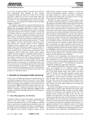 are the USA. Occupational Safety and Health Act of 1970, the
ILO’s International Labor Standards of 1919, Canada’s
Occupational Health and Safety Act of 1979, the UK. Health
and Safety at Work Act of 1974, the USA. Mine Safety and
Health Act of 1977, and Australia’s Work Health and Safety
Act of 2011.[29–31]
The OSHA Whistleblower Protection Program
protects workers from retaliation by employers when they report
workplace violations.[16]
The employers, particularly the corporate leadership and man-
agement staff, are ultimately responsible for implementing and
adopting the risk-mitigating interventions to ensure a safe and
healthy work climate.[32]
For outdoor work activities, employers
may provide standard PPE to their labor workforce, such as steel
toe cap shoes, safety vests, harnesses, hard hats, earmuffs, and
goggles. In this regard, workplace technologies with real-time
data collection and predictive analytics are worthwhile invest-
ments to assess the internal and external workloads of workers
using quantiﬁable metrics and measurable outcomes.[33]
In addi-
tion, employers may offer a variety of perks and rewards to posi-
tively inﬂuence the work-life balance of their employees.
Workplace wellness programs play a vital role in supporting
healthy choices and improving the quality of life of workers to
beneﬁt the employers in the long term.[34]
Behavioral and eco-
nomic incentives (such as ﬁtness and yoga instruction, stress
management classes, healthy food canteens, transit options,
employee assistance programs, and worksite health clinics) have
shown to boost the workforce morale.[34]
In the case of injuries
and accidents, employers may offer workers compensation ben-
eﬁts, temporary or permanent total disability beneﬁts, social
security disability insurance, and death beneﬁts. To raise global
awareness about the prevention of occupational injuries, acci-
dents and diseases, the ILO World Day for Safety and Health
is observed annually on April 28.[35]
The 2020 campaign theme
was the outbreak of infectious diseases at work, and in particular
on how to combat the COVID-19 pandemic and resume work
activities in a sustainable manner.
3. Wearables for Occupational Safety Monitoring
In this section, the following categories of wearable devices for
monitoring occupational safety are discussed: i) heavy lifting,
ergonomics and lift assists, ii) danger awareness, hazard identi-
ﬁcation, and fatigue risk management, and iii) heat and cold
stress detection. Table 2 shows the commercial devices for mon-
itoring worker safety, companies that produce them, their clas-
siﬁcation, components, and safety applications. Figure 2 shows
examples of wearable technology products for monitoring occu-
pational safety.
3.1. Heavy Lifting, Ergonomics, and Lift Assists
Lifting heavy objects can lead to back sprains, muscle pulls, and
injuries in the wrist, elbow, or spinal cord.[36–38]
Workers
encounter heavy lifting activities in several workplaces, including
those in construction, manufacturing, warehousing, retail, and
transportation. Several agricultural activities from plantation to
harvesting require heavy lifting and repetitive tasks.[39]
Within
the healthcare service industry, emergency medical services
(EMS) workers routinely encounter situations in which they
must lift prehospitalized patients, resulting in overexertion
and bodily reactions (i.e., sprains and strains). According to
the NIOSH, heavy lifting is the most common cause of occupa-
tional injuries for these EMS workers.[40]
Wearables for ergonomic hazards can detect awkward work-
ing postures during heavy lifting (e.g., awkward bending, reach-
ing, gripping, and repetitive lifting events) and provide real-time
safety alerts to correct the wearer’s posture.[41]
For example, the
kinetic reﬂex is a smart wearable device worn on a belt or waist-
band to detect high-risk postures in industrial workers.[42]
The
kinetic device uses motion sensors and biomechanical analysis
to provide real-time vibrational feedback. The kinetic reﬂex wear-
able and software analytics platform is used for injury reduction
at the workplace by automatically detecting unsafe biomechanics
at work (e.g., bending, twisting, and overreaching) that could
eventually lead to injury. A continuous coaching with light vibra-
tion is provided to workers, along with alerts, goals, and rewards
to create and sustain new behavior or habits. Kinetic estimates
that its technology can reduce potentially unsafe postures by
84%, thereby preventing lifting injuries commonly encountered
in shipping, packaging, and last mile delivery of goods. A report
by PerrKnight, a top USA actuarial consulting ﬁrm, found that
the use of kinetic reﬂex wearable technology resulted in 50–60%
reduction of injury frequency (i.e., frequency of strain and sprain
claims) and 72% reduction of lost work days.
Lift assists, such as exoskeletons and exosuits, have proved
vital for heavy and repetitive lifting encountered in industrial
jobs. Exoskeletons act as mechanical extensions of the wearer
to assist in a range of motions while providing ergonomic beneﬁt
and reduced muscle strain.[43,44]
The following are examples of
exoskeletons designed for upper body ergonomics:
The StrongArm ErgoSkeleton lift assist system is a workplace
safety vest designed for the “industrial athlete.”[45]
The
StrongArm fuse platform uses a risk monitoring device to collect
data on the body sagittal motion, twist motion, and lateral
motion.[46]
Machine learning (ML) algorithms evaluate safety
risks, and alert the user via haptic feedback. The StrongArm
ErgoSkeleton is used to reduce arm fatigue, transfer the load
from the upper body to the legs, reduce strain and injuries to
the lower back, and inculcate proper lifting techniques at the
workplace. A safety score is maintained for every worker to pro-
vide a holistic view of the safety situation for every facility, job
shift, and job function.
The Levitate Technologies AirFrame wearable harness is used
to ﬁght fatigue in workers’ upper extremities and improve upper
extremity musculoskeletal health, especially in jobs that require
repetitive arm movement or static elevation of the arms.[47]
The
wearable harness transfers the weight of the arms from the
shoulders and upper body to the hips and body core, thereby
reducing stress and injury to the arm. The AirFrame is automati-
cally activated as the arm is raised and is deactivated as the arm is
lowered. The harness is purely mechanical and operates by a sys-
tem of pulleys and cables, thus requiring no electrical power. In a
signiﬁcant milestone for the exoskeleton industry, the Toyota’s
Woodstock plant has made the AirFrame suit a mandatory PPE
for its workers in the welding shop, recognizing the risks of work-
ing overhead as a key contributor to musculoskeletal injuries.
www.advancedsciencenews.com www.advintellsyst.com
Adv. Intell. Syst. 2022, 4, 2100099 2100099 (4 of 30) © 2021 The Authors. Advanced Intelligent Systems published by Wiley-VCH GmbH
 