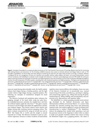 arms are raised during above-shoulder work, the backX module
reduces back fatigue during a bending position, and the legX
module reduces thigh fatigue during a squatted position. The
following are examples of exoskeletons designed for hand
ergonomics:
The Bioservo Ironhand soft exoskeleton glove enhances the
gripping strength of the hand while using less grip force.
An embedded processor calculates the needed force, and then
the artiﬁcial tendons apply the extra force.[52]
The glove consists
of sensors in all ﬁve ﬁngers that adjust the applied force and bal-
ance between ﬁngers. This feature reduces strain injuries and
fatigue during tasks involving intensive grasping actions. The
glove is always connected by 4G using an in-built sim card or
WiFi. The battery life is 6–8 h and the weight is around
6 pounds (or 2.75 kg). The Bioservo Ironhand is used as a pre-
ventive ergonomic measure to reduce incidents of hand-related
repetitive strain injuries (RSIs) at the workplace. Some use cases
of the Bioservo Ironhand are in preassembly (e.g., manual
maneuvering of the hoist), assembly (e.g., pressing in, clipping,
and compressing), logistics (e.g., lifting and carrying off parts),
warehousing (e.g., lifting, holding, and carrying boxes), and con-
struction (e.g., grip-intensive and repetitive tasks).
The RoboGlove is a robotic grasping wearable assist technol-
ogy developed by the National Aeronautics and Space
Administration (NASA) and General Motors. It is used to help
assembly line operators working long hours and performing
repetitive tasks, and could be applied in a variety of markets from
manufacturing to medical rehabilitation.[53]
The RoboGlove
reduces the gripping force needed while operating a tool and
has pressure sensors at the ﬁngertips to detect when an object
is ready to be grasped. Synthetic tendons then retract to bring
the RoboGlove ﬁngers into a gripping position. The object is
Figure 2. Examples of wearables for occupational safety monitoring. a) The Triax Proximity Trace consists of TraceTags afﬁxed to hard hats for monitoring
safe working distance and interactions. b) The SmartCap LifeBand measures brain waves to estimate alertness and fatigue levels at work. c) The
StrongArm ErgoSkeleton Lift Assist helps with heavy lifting by transferring the load from the upper body and back to the legs. d) Reactec HAVwear
is designed for the risk management of hand arm vibrations and provides real-time safety analytics and alerts. e) K-invent dynamometers consist
of force transducers with biofeedback to evaluate muscle strength and endurance. f) Kenzen’s personalized app and smart PPE enable the continuous
safety monitoring of workers by tracking the microclimate, core body temperature, heart rate and exertion. g) The Corvex Temperature Management platform
monitors the work temperature of frontline workers, providing them with situational awareness and data transparency. The ﬁgures were reproduced with
permission: a) Reproduced with permission.[61]
Copyright 2021, Triax; b) Reproduced with permission.[118]
Copyright 2021, SmartCap; c) Reproduced with
permission.[45]
Copyright 2021, StrongArm; d) Reproduced with permission.[62]
Copyright 2021, Reactec; e) Reproduced with permission.[139]
Copyright 2021,
K-invent; f ) Reproduced with permission.[82]
Copyright 2021, Kenzen; and g) Reproduced with permission.[230]
Copyright 2021, Corvex.
www.advancedsciencenews.com www.advintellsyst.com
Adv. Intell. Syst. 2022, 4, 2100099 2100099 (6 of 30) © 2021 The Authors. Advanced Intelligent Systems published by Wiley-VCH GmbH
 