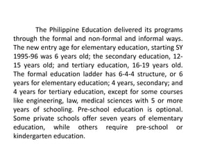 The Philippine Education delivered its programs
through the formal and non-formal and informal ways.
The new entry age for elementary education, starting SY
1995-96 was 6 years old; the secondary education, 12-
15 years old; and tertiary education, 16-19 years old.
The formal education ladder has 6-4-4 structure, or 6
years for elementary education; 4 years, secondary; and
4 years for tertiary education, except for some courses
like engineering, law, medical sciences with 5 or more
years of schooling. Pre-school education is optional.
Some private schools offer seven years of elementary
education, while others require pre-school or
kindergarten education.
 