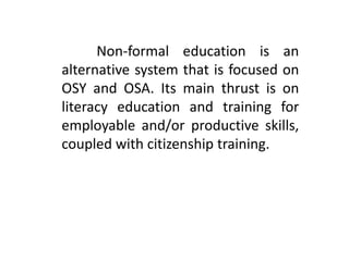 Non-formal education is an
alternative system that is focused on
OSY and OSA. Its main thrust is on
literacy education and training for
employable and/or productive skills,
coupled with citizenship training.
 