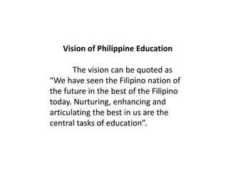 Vision of Philippine Education
The vision can be quoted as
“We have seen the Filipino nation of
the future in the best of the Filipino
today. Nurturing, enhancing and
articulating the best in us are the
central tasks of education”.
 