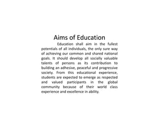 Aims of Education
Education shall aim in the fullest
potentials of all individuals, the only sure way
of achieving our common and shared national
goals. It should develop all socially valuable
talents of persons as its contribution to
building an adhesive, peaceful and progressive
society. From this educational experience,
students are expected to emerge as respected
and valued participants in the global
community because of their world class
experience and excellence in ability.
 
