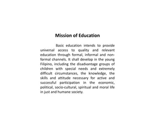 Mission of Education
Basic education intends to provide
universal access to quality and relevant
education through formal, informal and non-
formal channels. It shall develop in the young
Filipino, including the disadvantage groups of
children with special needs and extremely
difficult circumstances, the knowledge, the
skills and attitude necessary for active and
successful participation in the economic,
political, socio-cultural, spiritual and moral life
in just and humane society.
 