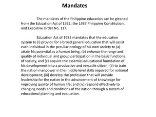 Mandates
The mandates of the Philippine education can be gleaned
from the Education Act of 1982; the 1987 Philippine Constitution;
and Executive Order No. 117.
Education Act of 1982 mandates that the education
system to (i) provide for a broad general education that will assist
each individual in the peculiar ecology of his own society to (a)
attain his potential as a human being, (b) enhance the range and
quality of individual and group participation in the basic functions
of society, and (c) acquire the essential educational foundation of
his development into a productive and versatile citizen; (ii) to train
the nation manpower in the middle level skills required for national
development; (iii) develop the profession that will provide
leadership for the nation in the advancement of knowledge for
improving quality of human life; and (iv) respond effectively to
changing needs and conditions of the nation through a system of
educational planning and evaluation.
 