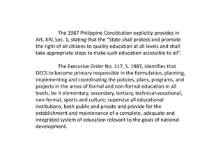 The 1987 Philippine Constitution explicitly provides in
Art. XIV, Sec. 1, stating that the “State shall protect and promote
the right of all citizens to quality education at all levels and shall
take appropriate steps to make such education accessible to all”.
The Executive Order No. 117, S. 1987, identifies that
DECS to become primary responsible in the formulation, planning,
implementing and coordinating the policies, plans, programs, and
projects in the areas of formal and non-formal education in all
levels, be it elementary, secondary, tertiary, technical-vocational,
non-formal, sports and culture; supervise all educational
institutions, both public and private and provide for the
establishment and maintenance of a complete, adequate and
integrated system of education relevant to the goals of national
development.
 