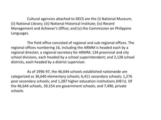 Cultural agencies attached to DECS are the (i) National Museum;
(ii) National Library; (iii) National Historical Institute; (iv) Record
Management and Achiever’s Office; and (v) the Commission on Philippine
Languages.
The field office consisted of regional and sub-regional offices. The
regional offices numbering 16, including the ARMM is headed each by a
regional director; a regional secretary for ARMM; 134 provincial and city
school divisions, each headed by a school superintendent; and 2,128 school
districts, each headed by a district supervisor.
As of 1996-97, the 46,644 schools established nationwide are
categorized as 36,640 elementary schools; 6,411 secondary schools; 1,276
post secondary schools; and 1,287 higher education institutions (HEI’s). Of
the 46,644 schools, 39,154 are government schools; and 7,490, private
schools.
 