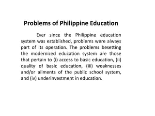 Problems of Philippine Education
Ever since the Philippine education
system was established, problems were always
part of its operation. The problems besetting
the modernized education system are those
that pertain to (i) access to basic education, (ii)
quality of basic education, (iii) weaknesses
and/or ailments of the public school system,
and (iv) underinvestment in education.
 