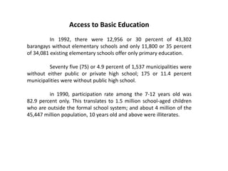 Access to Basic Education
In 1992, there were 12,956 or 30 percent of 43,302
barangays without elementary schools and only 11,800 or 35 percent
of 34,081 existing elementary schools offer only primary education.
Seventy five (75) or 4.9 percent of 1,537 municipalities were
without either public or private high school; 175 or 11.4 percent
municipalities were without public high school.
in 1990, participation rate among the 7-12 years old was
82.9 percent only. This translates to 1.5 million school-aged children
who are outside the formal school system; and about 4 million of the
45,447 million population, 10 years old and above were illiterates.
 