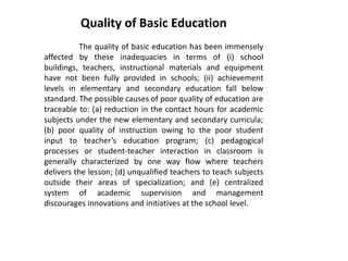 Quality of Basic Education
The quality of basic education has been immensely
affected by these inadequacies in terms of (i) school
buildings, teachers, instructional materials and equipment
have not been fully provided in schools; (ii) achievement
levels in elementary and secondary education fall below
standard. The possible causes of poor quality of education are
traceable to: (a) reduction in the contact hours for academic
subjects under the new elementary and secondary curricula;
(b) poor quality of instruction owing to the poor student
input to teacher’s education program; (c) pedagogical
processes or student-teacher interaction in classroom is
generally characterized by one way flow where teachers
delivers the lesson; (d) unqualified teachers to teach subjects
outside their areas of specialization; and (e) centralized
system of academic supervision and management
discourages innovations and initiatives at the school level.
 