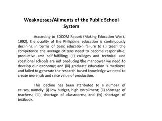 Weaknesses/Ailments of the Public School
System
According to EDCOM Report (Making Education Work,
1992), the quality of the Philippine education is continuously
declining in terms of basic education failure to (i) teach the
competence the average citizens need to become responsible,
productive and self-fulfilling; (ii) colleges and technical and
vocational schools are not producing the manpower we need to
develop our economy; and (iii) graduate education is mediocre
and failed to generate the research-based knowledge we need to
create more job and raise value of production.
This decline has been attributed to a number of
causes, namely: (i) low budget, high enrollment; (ii) shortage of
teachers; (iii) shortage of classrooms; and (iv) shortage of
textbook.
 