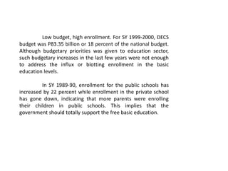 Low budget, high enrollment. For SY 1999-2000, DECS
budget was P83.35 billion or 18 percent of the national budget.
Although budgetary priorities was given to education sector,
such budgetary increases in the last few years were not enough
to address the influx or blotting enrollment in the basic
education levels.
In SY 1989-90, enrollment for the public schools has
increased by 22 percent while enrollment in the private school
has gone down, indicating that more parents were enrolling
their children in public schools. This implies that the
government should totally support the free basic education.
 