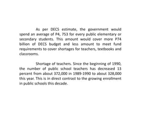 As per DECS estimate, the government would
spend an average of P4, 753 for every public elementary or
secondary students. This amount would cover more P74
billion of DECS budget and less amount to meet fund
requirements to cover shortages for teachers, textbooks and
classrooms.
Shortage of teachers. Since the beginning of 1990,
the number of public school teachers has decreased 13
percent from about 372,000 in 1989-1990 to about 328,000
this year. This is in direct contrast to the growing enrollment
in public schools this decade.
 