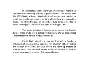 In the last four years, there was an average of more than
30,000 vacant teaching position in public schools. This school year
(SY 1999-2000), at least 19,000 additional teachers are needed to
meet the enrollment requirements in elementary and secondary
levels. To address this gap, an amount at P1.86 billion is needed to
cover shortages at the end of the year, according to DECS.
The acute shortage is forcing some mentors to handle
two or more grade levels. Latest available data shown that almost
20,500 teachers handle multigrade classes.
Public high school teachers are focused to handle a
maximum of nine academic subjects. This situation not only drains
the energy of teachers, but also affects the learning process of
their students. Teachers with excess load naturally tend to relax or
rest at some points because of stress and fatigue.
 
