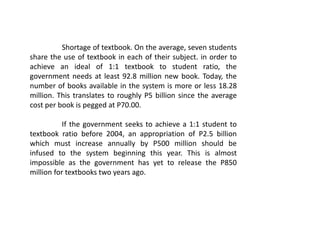 Shortage of textbook. On the average, seven students
share the use of textbook in each of their subject. in order to
achieve an ideal of 1:1 textbook to student ratio, the
government needs at least 92.8 million new book. Today, the
number of books available in the system is more or less 18.28
million. This translates to roughly P5 billion since the average
cost per book is pegged at P70.00.
If the government seeks to achieve a 1:1 student to
textbook ratio before 2004, an appropriation of P2.5 billion
which must increase annually by P500 million should be
infused to the system beginning this year. This is almost
impossible as the government has yet to release the P850
million for textbooks two years ago.
 
