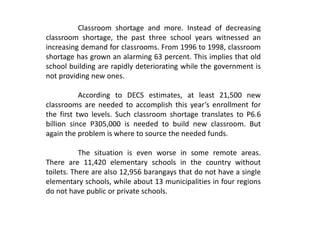 Classroom shortage and more. Instead of decreasing
classroom shortage, the past three school years witnessed an
increasing demand for classrooms. From 1996 to 1998, classroom
shortage has grown an alarming 63 percent. This implies that old
school building are rapidly deteriorating while the government is
not providing new ones.
According to DECS estimates, at least 21,500 new
classrooms are needed to accomplish this year’s enrollment for
the first two levels. Such classroom shortage translates to P6.6
billion since P305,000 is needed to build new classroom. But
again the problem is where to source the needed funds.
The situation is even worse in some remote areas.
There are 11,420 elementary schools in the country without
toilets. There are also 12,956 barangays that do not have a single
elementary schools, while about 13 municipalities in four regions
do not have public or private schools.
 