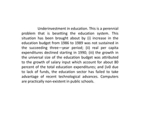 Underinvestment in education. This is a perennial
problem that is besetting the education system. This
situation has been brought about by (i) increase in the
education budget from 1986 to 1989 was not sustained in
the succeeding three—year period; (ii) real per capita
expenditures declined starting in 1990; (iii) the growth in
the universal size of the education budget was attributed
to the growth of salary input which account for about 80
percent of the total education expenditures; and (iv0 due
to lack of funds, the education sector has failed to take
advantage of recent technological advances. Computers
are practically non-existent in public schools.
 