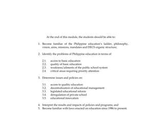 At the end of this module, the students should be able to:
1. Become familiar of the Philippine education’s ladder, philosophy,
vision, aims, missions, mandates and DECS organic structure;
2. Identify the problems of Philippine education in terms of:
2.1. access to basic education
2.2. quality of basic education
2.3. weakness/ailments of the public school system
2.4. critical areas requiring priority attention
3. Determine issues and policies on:
3.1. access to quality education
3.2. decentralization of educational management
3.3. legislated educational reform
3.4. deregulation of private school
3.5. educational innovation
4. Interpret the results and impacts of policies and programs; and
5. Become familiar with laws enacted on education since 1986 to present.
 