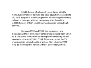 Establishment of schools. In accordance with the
Constitution mandate to make the basic education accessible to
all, DECS adopted a priority program of establishing elementary
schools in barangay without elementary schools and the
establishments of high schools in municipalities without high
schools.
Between 1992 and 1996, the number of rural
barangays without elementary schools was reduced from 6,019
to 4,231; while the number of incomplete elementary schools
was reduced from 6,139 to 2,569. At present, out of the 75
municipalities without public or private high school in 1992,
only 26 municipalities remain without a secondary school.
 