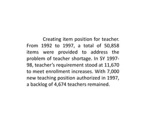 Creating item position for teacher.
From 1992 to 1997, a total of 50,858
items were provided to address the
problem of teacher shortage. In SY 1997-
98, teacher’s requirement stood at 11,670
to meet enrollment increases. With 7,000
new teaching position authorized in 1997,
a backlog of 4,674 teachers remained.
 