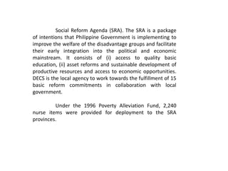 Social Reform Agenda (SRA). The SRA is a package
of intentions that Philippine Government is implementing to
improve the welfare of the disadvantage groups and facilitate
their early integration into the political and economic
mainstream. It consists of (i) access to quality basic
education, (ii) asset reforms and sustainable development of
productive resources and access to economic opportunities.
DECS is the local agency to work towards the fulfillment of 15
basic reform commitments in collaboration with local
government.
Under the 1996 Poverty Alleviation Fund, 2,240
nurse items were provided for deployment to the SRA
provinces.
 