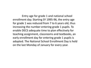 Entry age for grade 1 and national school
enrollment day. Starting SY 1995-96, the entry age
for grade 1 was reduced from 7 to 6 years old, thus
increasing the number entering grade 1 pupils. To
enable DECS adequate time to plan effectively for
teaching assignment, classrooms and textbooks, an
early enrollment day for entering grade 1 pupils is
adopted. The National School Enrollment Day is held
on the last Monday of January for every year.
 