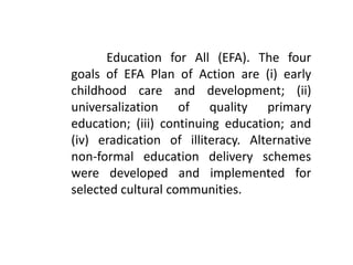 Education for All (EFA). The four
goals of EFA Plan of Action are (i) early
childhood care and development; (ii)
universalization of quality primary
education; (iii) continuing education; and
(iv) eradication of illiteracy. Alternative
non-formal education delivery schemes
were developed and implemented for
selected cultural communities.
 