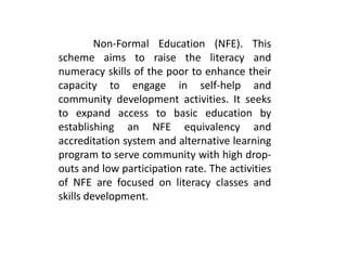Non-Formal Education (NFE). This
scheme aims to raise the literacy and
numeracy skills of the poor to enhance their
capacity to engage in self-help and
community development activities. It seeks
to expand access to basic education by
establishing an NFE equivalency and
accreditation system and alternative learning
program to serve community with high drop-
outs and low participation rate. The activities
of NFE are focused on literacy classes and
skills development.
 