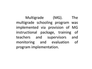 Multigrade (MG). The
multigrade schooling program was
implemented via provision of MG
instructional package, training of
teachers and supervisors and
monitoring and evaluation of
program implementation.
 