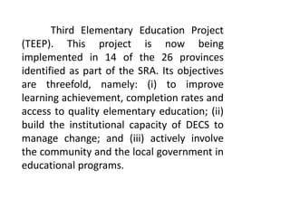Third Elementary Education Project
(TEEP). This project is now being
implemented in 14 of the 26 provinces
identified as part of the SRA. Its objectives
are threefold, namely: (i) to improve
learning achievement, completion rates and
access to quality elementary education; (ii)
build the institutional capacity of DECS to
manage change; and (iii) actively involve
the community and the local government in
educational programs.
 