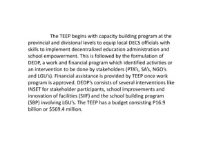 The TEEP begins with capacity building program at the
provincial and divisional levels to equip local DECS officials with
skills to implement decentralized education administration and
school empowerment. This is followed by the formulation of
DEDP, a work and financial program which identified activities or
an intervention to be done by stakeholders (PTA’s, SA’s, NGO’s
and LGU’s). Financial assistance is provided by TEEP once work
program is approved. DEDP’s consists of several interventions like
INSET for stakeholder participants, school improvements and
innovation of facilities (SIIF) and the school building program
(SBP) involving LGU’s. The TEEP has a budget consisting P16.9
billion or $569.4 million.
 