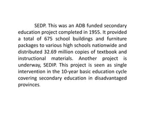 SEDP. This was an ADB funded secondary
education project completed in 1955. It provided
a total of 675 school buildings and furniture
packages to various high schools nationwide and
distributed 32.69 million copies of textbook and
instructional materials. Another project is
underway, SEDIP. This project is seen as single
intervention in the 10-year basic education cycle
covering secondary education in disadvantaged
provinces.
 