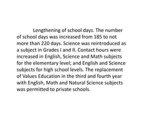 Lengthening of school days. The number
of school days was increased from 185 to not
more than 220 days. Science was reintroduced as
a subject in Grades I and II. Contact hours were
increased in English, Science and Math subjects
for the elementary level; and English and Science
subjects for high school levels. The replacement
of Values Education in the third and fourth year
with English, Math and Natural Science subjects
was permitted to private schools.
 