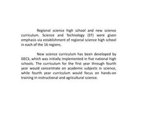 Regional science high school and new science
curriculum. Science and Technology (ST) were given
emphasis via establishment of regional science high school
in each of the 16 regions.
New science curriculum has been developed by
DECS, which was initially implemented in five national high
schools. The curriculum for the first year through fourth
year would concentrate on academic subjects in science,
while fourth year curriculum would focus on hands-on
training in instructional and agricultural science.
 
