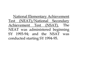 National Elementary Achievement
Test (NEAT)/National Secondary
Achievement Test (NSAT). The
NEAT was administered beginning
SY 1993-94; and the NSAT was
conducted starting SY 1994-95.
 