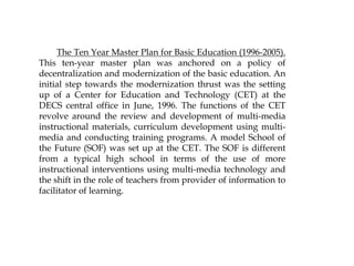 The Ten Year Master Plan for Basic Education (1996-2005).
This ten-year master plan was anchored on a policy of
decentralization and modernization of the basic education. An
initial step towards the modernization thrust was the setting
up of a Center for Education and Technology (CET) at the
DECS central office in June, 1996. The functions of the CET
revolve around the review and development of multi-media
instructional materials, curriculum development using multi-
media and conducting training programs. A model School of
the Future (SOF) was set up at the CET. The SOF is different
from a typical high school in terms of the use of more
instructional interventions using multi-media technology and
the shift in the role of teachers from provider of information to
facilitator of learning.
 