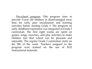 Pre-school program. This program aims to
provide 5-year old children in disadvantaged areas
time for early peer socialization and learning
activities before starting Grade I. The program on
early childhood experience was integrated in Grade I
curriculum. The first eight weeks are spent on
games, songs, exercises, and play activities to make
children feel that school can be pleasant and
enjoyable. The regular Grade I curriculum starts on
the 9th of the week. Teachers assigned to the
program were trained on the use of ECE
instructional materials.
 