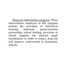 Drop-out intervention program. These
interventions employed in this program
include the provision of multi-level
learning materials, parent-teachers
partnership, school feeding, provision of
school supplies for selected pupil
beneficiaries in order to reduce drop-out
and improve achievement in elementary
schools.
 