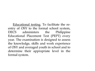 Educational testing. To facilitate the re-
entry of OSY to the formal school system,
DECS administers the Philippine
Educational Placement Test (PEPT) every
year. The examination is designed to assess
the knowledge, skills and work experience
of OSY and averaged youth in school and to
determine their appropriate level in the
formal system.
 
