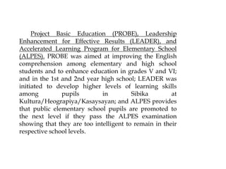 Project Basic Education (PROBE), Leadership
Enhancement for Effective Results (LEADER), and
Accelerated Learning Program for Elementary School
(ALPES). PROBE was aimed at improving the English
comprehension among elementary and high school
students and to enhance education in grades V and VI;
and in the 1st and 2nd year high school; LEADER was
initiated to develop higher levels of learning skills
among pupils in Sibika at
Kultura/Heograpiya/Kasaysayan; and ALPES provides
that public elementary school pupils are promoted to
the next level if they pass the ALPES examination
showing that they are too intelligent to remain in their
respective school levels.
 